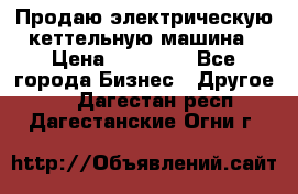 Продаю электрическую кеттельную машина › Цена ­ 50 000 - Все города Бизнес » Другое   . Дагестан респ.,Дагестанские Огни г.